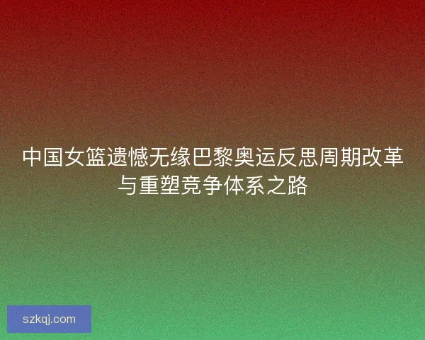 中国女篮遗憾无缘巴黎奥运反思周期改革与重塑竞争体系之路