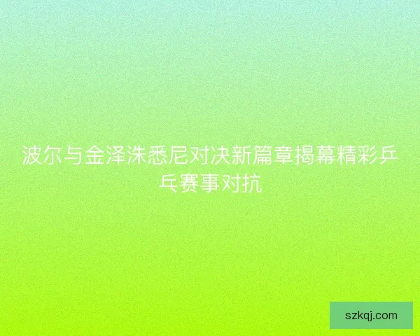 波尔与金泽洙悉尼对决新篇章揭幕精彩乒乓赛事对抗