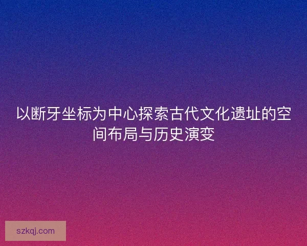 以断牙坐标为中心探索古代文化遗址的空间布局与历史演变