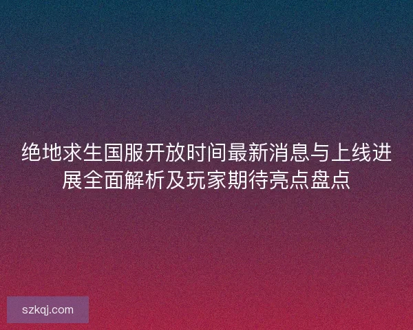 绝地求生国服开放时间最新消息与上线进展全面解析及玩家期待亮点盘点