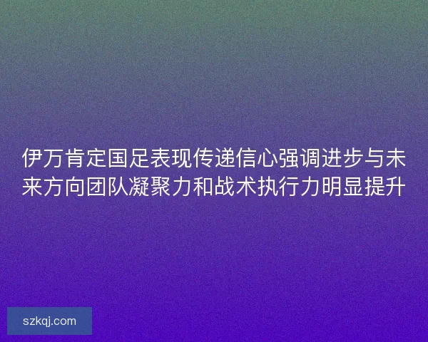 伊万肯定国足表现传递信心强调进步与未来方向团队凝聚力和战术执行力明显提升