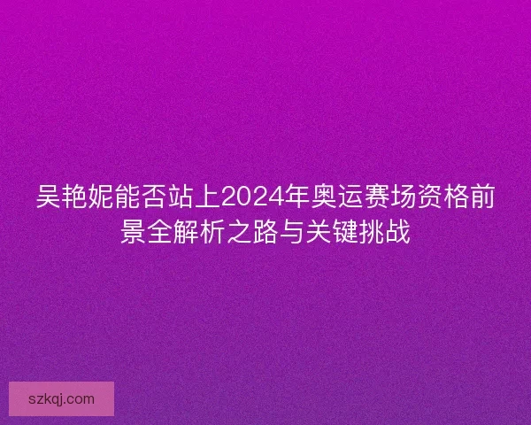 吴艳妮能否站上2024年奥运赛场资格前景全解析之路与关键挑战