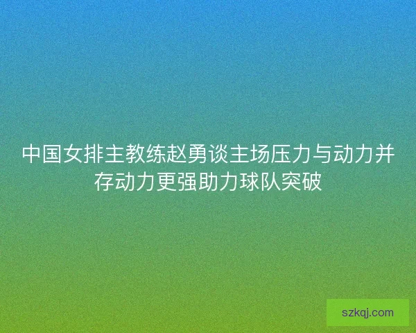中国女排主教练赵勇谈主场压力与动力并存动力更强助力球队突破