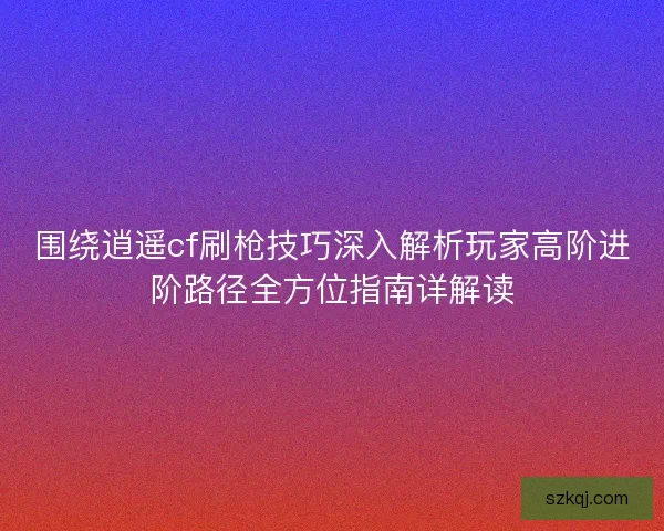 围绕逍遥cf刷枪技巧深入解析玩家高阶进阶路径全方位指南详解读