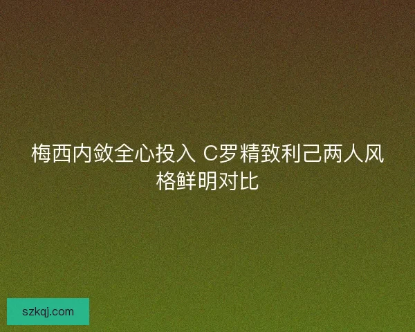 梅西内敛全心投入 C罗精致利己两人风格鲜明对比