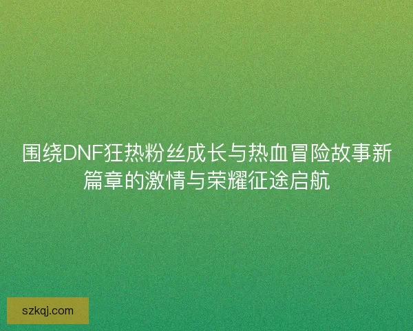 围绕DNF狂热粉丝成长与热血冒险故事新篇章的激情与荣耀征途启航