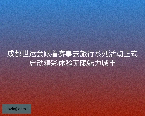 成都世运会跟着赛事去旅行系列活动正式启动精彩体验无限魅力城市