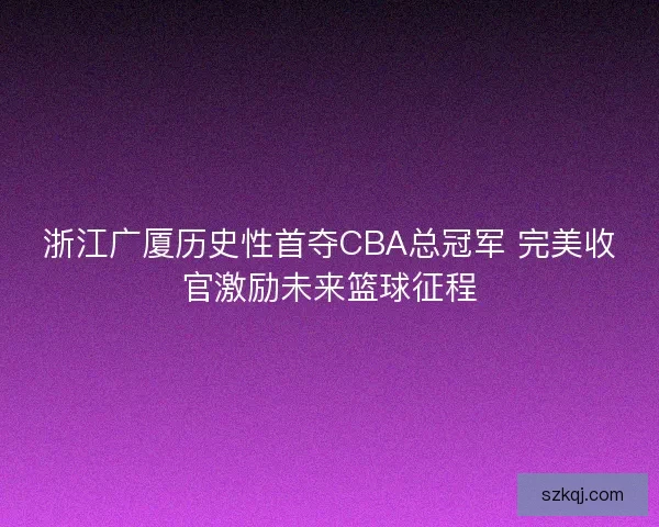 浙江广厦历史性首夺CBA总冠军 完美收官激励未来篮球征程