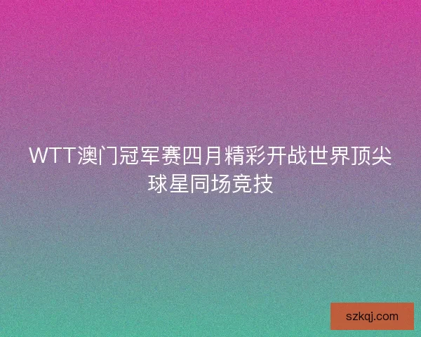 WTT澳门冠军赛四月精彩开战世界顶尖球星同场竞技